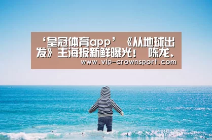 ‘皇冠体育app’《从地球出发》主海报新鲜曝光! 陈龙、喻恩泰、乔振宇、张榕容、黄奕等领衔出演(图2) 皇冠体育官网